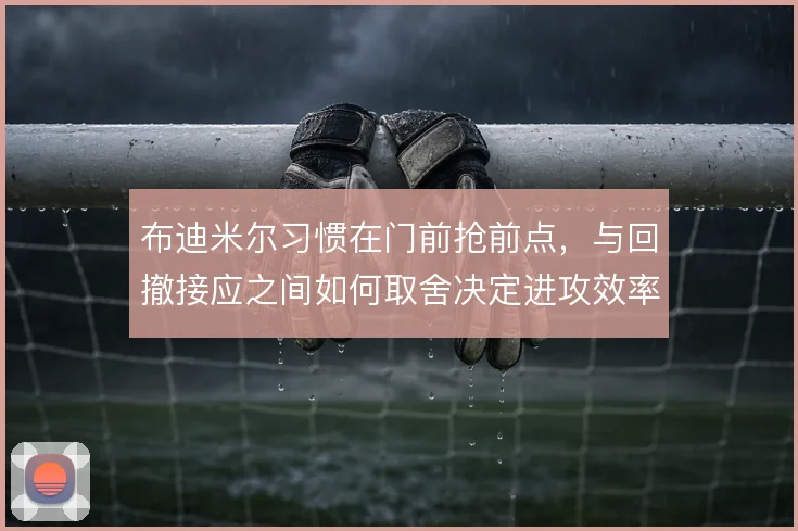 布迪米尔习惯在门前抢前点，与回撤接应之间如何取舍决定进攻效率