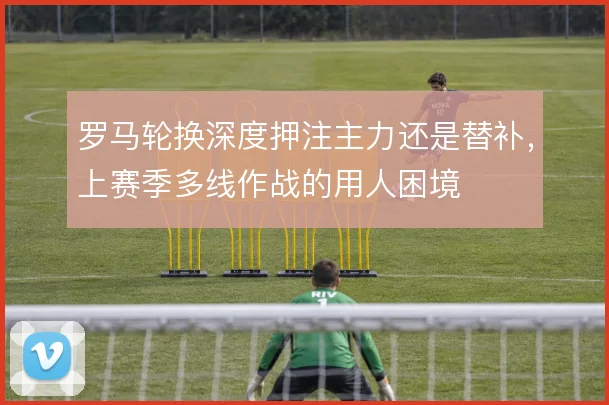 罗马轮换深度押注主力还是替补，上赛季多线作战的用人困境