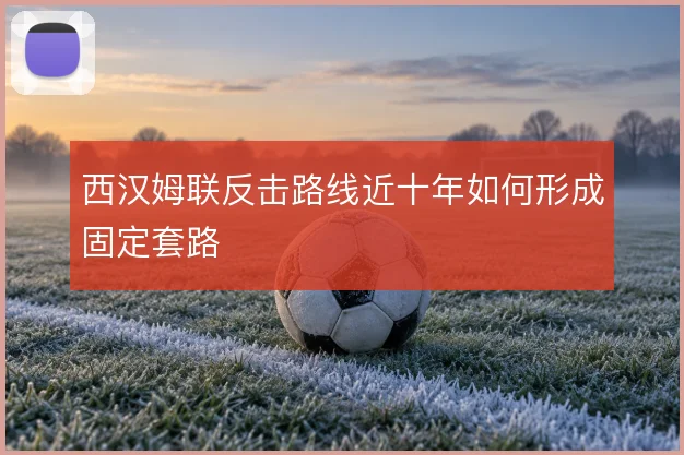 西汉姆联反击路线近十年如何形成固定套路