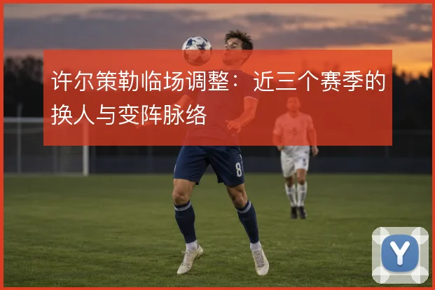 许尔策勒临场调整：近三个赛季的换人与变阵脉络
