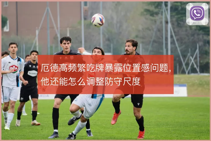 厄德高频繁吃牌暴露位置感问题，他还能怎么调整防守尺度