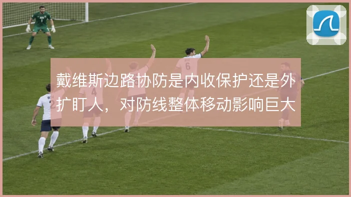 戴维斯边路协防是内收保护还是外扩盯人,对防线整体移动影响巨大