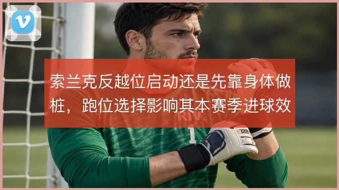 索兰克反越位启动还是先靠身体做桩，跑位选择影响其本赛季进球效率