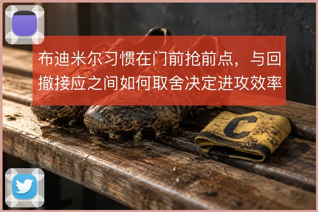 布迪米尔习惯在门前抢前点，与回撤接应之间如何取舍决定进攻效率