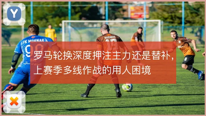 罗马轮换深度押注主力还是替补，上赛季多线作战的用人困境