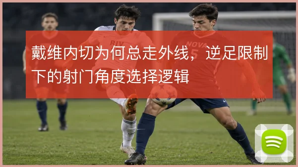 戴维内切为何总走外线，逆足限制下的射门角度选择逻辑