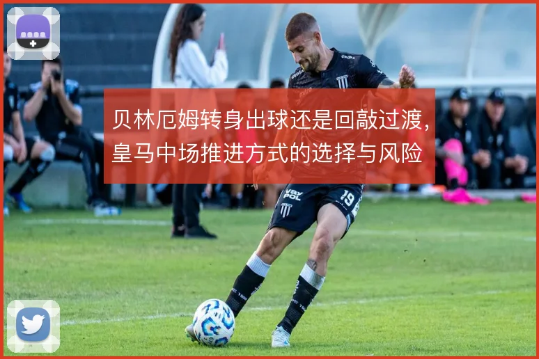 贝林厄姆转身出球还是回敲过渡，皇马中场推进方式的选择与风险