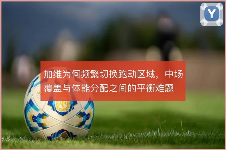 加维为何频繁切换跑动区域，中场覆盖与体能分配之间的平衡难题
