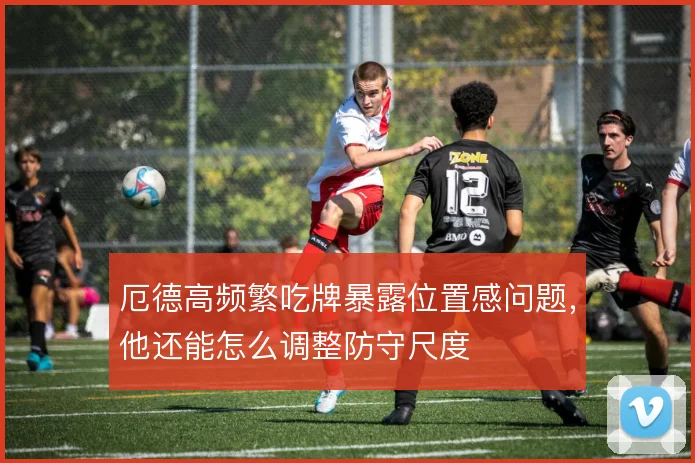 厄德高频繁吃牌暴露位置感问题，他还能怎么调整防守尺度