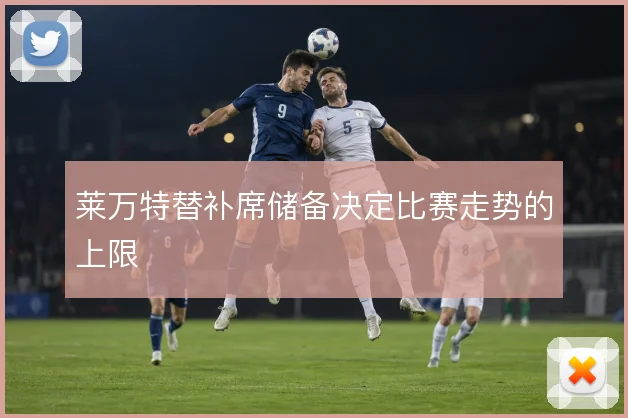 莱万特替补席储备决定比赛走势的上限