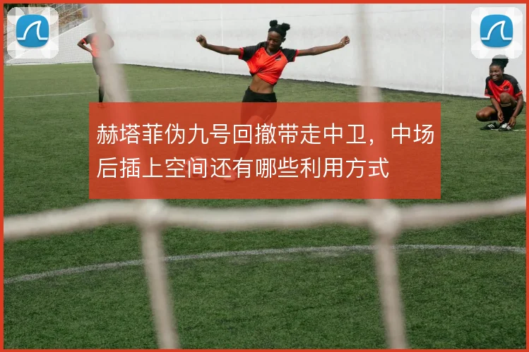 赫塔菲伪九号回撤带走中卫，中场后插上空间还有哪些利用方式