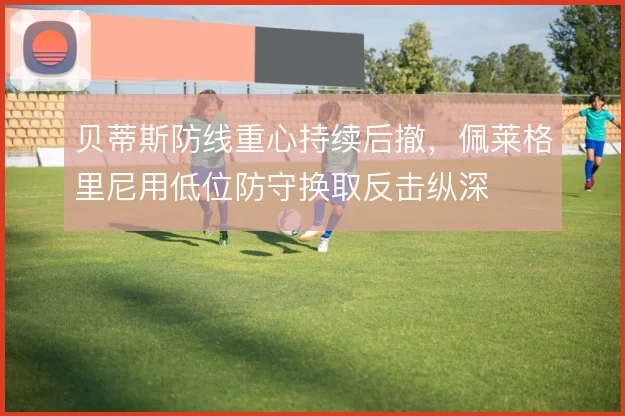 贝蒂斯防线重心持续后撤，佩莱格里尼用低位防守换取反击纵深
