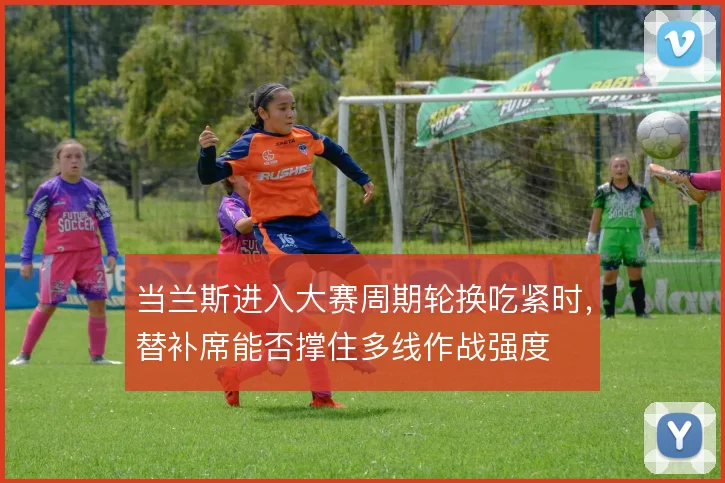 当兰斯进入大赛周期轮换吃紧时，替补席能否撑住多线作战强度