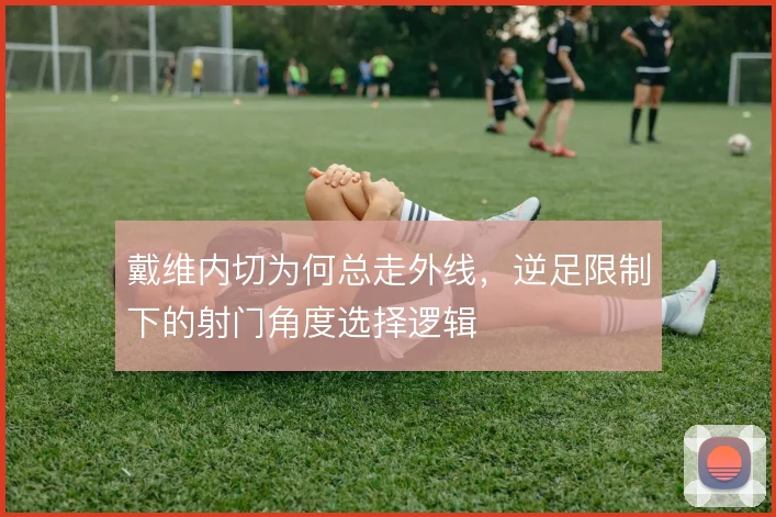 戴维内切为何总走外线，逆足限制下的射门角度选择逻辑