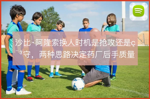沙比·阿隆索换人时机是抢攻还是稳守,两种思路决定药厂后手质量